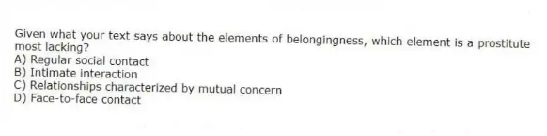 Given what your text says about the elements of belongingness, which element is a prostitute most lacking?
A) Regular social contact
B) Intimate interaction
C) Relationships characterized by mutual concern
D) Face-to-face contact