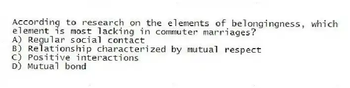 According to research on the elements of belongingness, which element is most lacking in commuter marriages?
A) Regular social contact
B) Relationship characterized by mutual respect
C) Positive interactions
D) Mutual bond