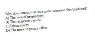 Why does unrequited love make someone feel burdened?
A) The lack of propinquity
B) The reciprocity norm
C) Dissimilarity
D) The mere exposure effect