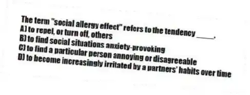 The term "social allergy effect" refers to the tendency ____.
A) to repel, or turn off, others
B) to find social situations anxiety-provoking
C) to find a particular person annoying or disagreeable
D) to become increasingly irritated by a partners' habits over time