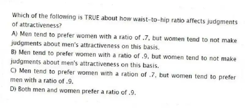 Which of the following is TRUE about how waist-to-hip ratio affects judgments of attractiveness?
A) Men tend to prefer women with a ratio of .7, but women tend to not make judgments about men's attractiveness on this basis.
B) Men tend to prefer women with a ratio of .9, but women tend to not make judgments about men's attractiveness on this basis.
C) Men tend to prefer women with a ration of .7, but women tend to prefer men with a ratio of .9.
D) Both men and women prefer a ratio of .9.
