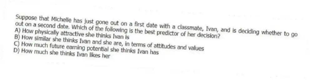 Suppose that Michelle has just gone out on a first date with a classmate, Ivan, and is deciding whether to go out on a second date. Which of the following is the best predictor of her decision?
A) How physically attractive she thinks Ivan is
B) How similar she thinks Ivan and she are, in terms of attitudes and values
C) How much future earning potential she thinks Ivan has
D) How much she thinks Ivan likes her