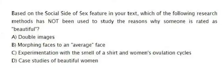 Based on the Social Side of Sex feature in your text, which of the following research methods has NOT been used to study the reasons why someone is rated as "beautiful"?
A) Double images
B) Morphing faces to an "average" face
C) Experimentation with the smell of a shirt and women's ovulation cycles
D) Case studies of beautiful women