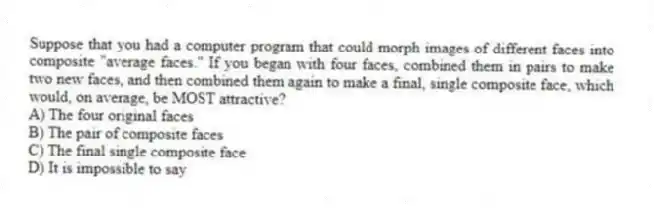 Suppose that you had a computer program that could morph images of different faces into composite "average faces." If you began with four faces, combined them in pairs to make two new faces, and then combined them again to make a final, single composite face, which would, on average, be MOST attractive?
A) The four original faces
B) The pair of composite faces
C) The final single composite face
D) It is impossible to say