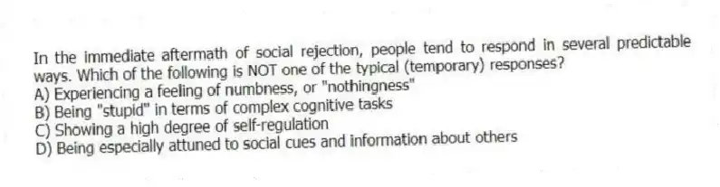 In the immediate aftermath of social rejection, people tend to respond in several predictable ways. Which of the following is NOT one of the typical (temporary) responses?
A) Experiencing a feeling of numbness, or "nothingness"
B) Being "stupid" in terms of complex cognitive tasks
C) Showing a high degree of self-regulation
D) Being especially attuned to social cues and information about others