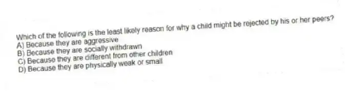 Which of the following is the least likely reason for why a child might be rejected by his or her peers?
A) Because they are aggressive
B) Because they are socially withdrawn
C) Because they are different from other children
D) Because they are physically weak or small