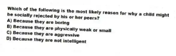 Which of the following is the most likely reason for why a child might be socially rejected by his or her peers?
A) Because they are boring
B) Because they are physically weak or small
C) Because they are aggressive
D) Because they are not intelligent