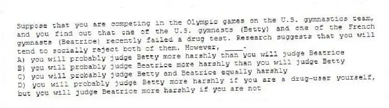 Suppose that you are competing in the Olympic games on the U.S. gymnastics team, and you find out that one of the U.S. gymnasts (Betty) and one of the French gymnasts (Beatrice) recently failed a drug test. Research suggests that you will tend to socially reject both of them. However, ____.
A) you will probably judge Betty more harshly than you will judge Beatrice
B) you will probably judge Beatrice more harshly than you will judge Betty
C) you will probably judge Betty and Beatrice equally harshly
D) you will probably judge Betty more harshly if you are a drug-user yourself, but you will judge Beatrice more harshly if you are not