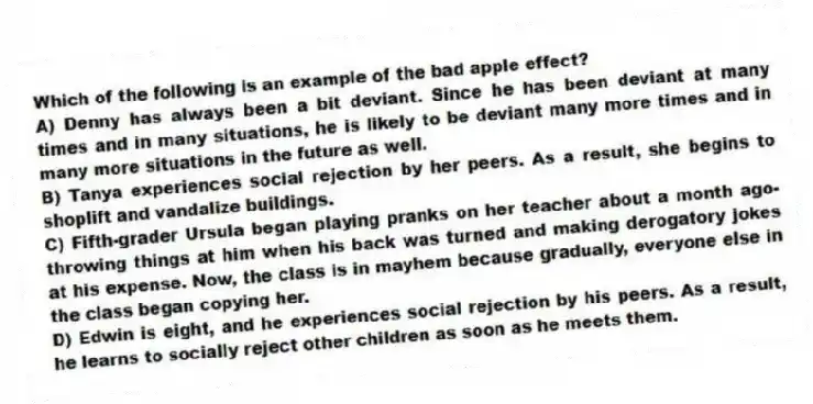 Which of the following is an example of the bad apple effect?
A) Denny has always been a bit deviant. Since he has been deviant at many times and in many situations, he is likely to be deviant many more times and in many more situations in the future as well.
B) Tanya experiences social rejection by her peers. As a result, she begins to shoplift and vandalize buildings.
C) Fifth-grader Ursula began playing pranks on her teacher about a month ago-throwing things at him when his back was turned and making derogatory jokes at his expense. Now, the class is in mayhem because gradually, everyone else in the class began copying her.
D) Edwin is eight, and he experiences social rejection by his peers. As a result, he learns to socially reject other children as soon as he meets them.