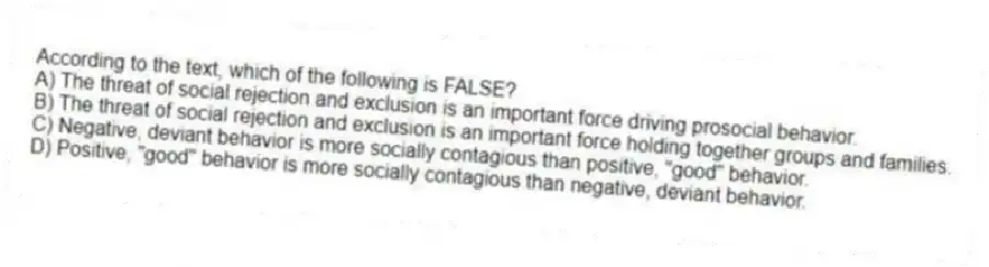 According to the text, which of the following is FALSE?
A) The threat of social rejection and exclusion is an important force driving prosocial behavior.
B) The threat of social rejection and exclusion is an important force holding together groups and families.
C) Negative, deviant behavior is more socially contagious than positive, "good" behavior.
D) Positive, "good" behavior is more socially contagious than negative, deviant behavior.