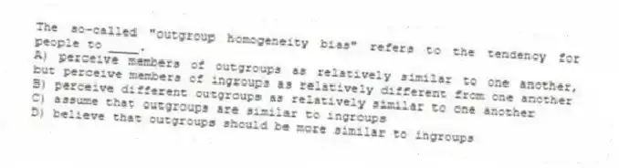The so-called "outgroup homogeneity bias" refers to the tendency for people to ____.
A) perceive members of outgroups as relatively similar to one another, but perceive members of ingroups as relatively different from one another
B) perceive different outgroups as relatively similar to one another
C) assume that outgroups are similar to ingroups
D) believe that outgroups should be more similar to ingroups