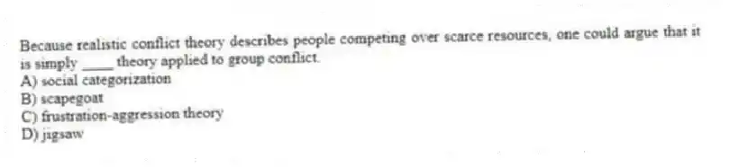 Because realistic conflict theory describes people competing over scarce resources, one could argue that it is simply ____ theory applied to group conflict.
A) social categorization
B) scapegoat
C) frustration-aggression theory
D) jigsaw