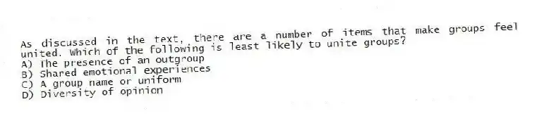 As discussed in the text, there are a number of items that make groups feel united. Which of the following is least likely to unite groups?
A) The presence of an outgroup
B) Shared emotional experiences
C) A group name or uniform
D) Diversity of opinion