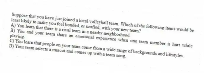 Suppose that you have just joined a local volleyball team. Which of the following items would be least likely to make you feel bonded, or unified, with your new team?
A) You learn that there is a rival team in a nearby neighborhood.
B) You and your team share an emotional experience when one team member is hurt while playing.
C) You learn that people on your team come from a wide range of backgrounds and lifestyles.
D) Your team selects a mascot and comes up with a team song.