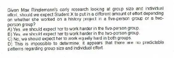 Given Max Ringlemann's early research looking at group size and individual effort, should we expect Student X to put in a different amount of effort depending on whether she worked on a history project in a five-person group or a two-person group?
A) Yes, we should expect her to work harder in the five-person group.
B) Yes, we should expect her to work harder in the two-person group.
C) No, we should expect her to work equally hard in both groups.
D) This is impossible to determine; it appears that there are no predictable patterns regarding group size and individual effort.