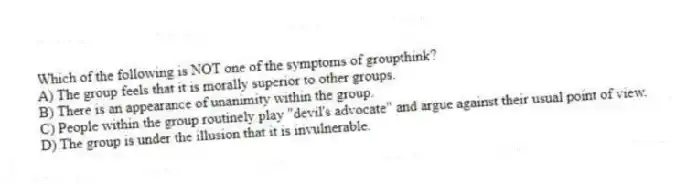 Which of the following is NOT one of the symptoms of groupthink?
A) The group feels that it is morally superior to other groups.
B) There is an appearance of unanimity within the group.
C) People within the group routinely play "devil's advocate" and argue against their usual point of view.
D) The group is under the illusion that it is invulnerable.