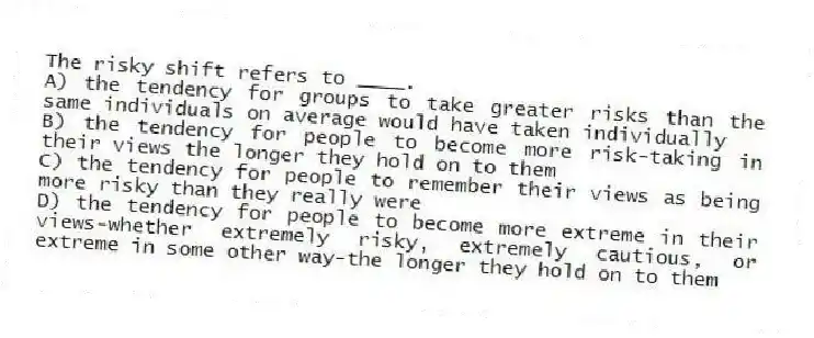 The risky shift refers to ____.
A) the tendency for groups to take greater risks than the same individuals on average would have taken individually
B) the tendency for people to become more risk-taking in their views the longer they hold on to them
C) the tendency for people to remember their views as being more risky than they really were
D) the tendency for people to become more extreme in their views-whether extremely risky, extremely cautious, or extreme in some other way-the longer they hold on to them