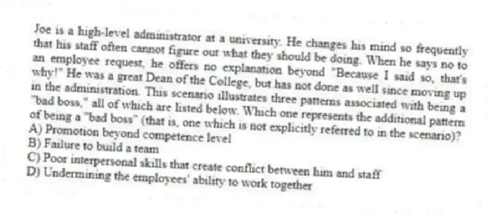Joe is a high-level administrator at a university. He changes his mind so frequently that his staff often cannot figure out what they should be doing. When he says no to an employee request, he offers no explanation beyond "Because I said so, that's why!" He was a great Dean of the College, but has not done as well since moving up in the administration. This scenario illustrates three patterns associated with being a "bad boss," all of which are listed below. Which one represents the additional pattern of being a "bad boss" (that is, one which is not explicitly referred to in the scenario)?
A) Promotion beyond competence level
B) Failure to build a team
C) Poor interpersonal skills that create conflict between him and staff
D) Undermining the employees' ability to work together