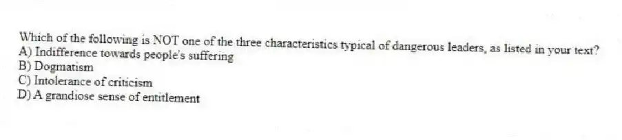 Which of the following is NOT one of the three characteristics typical of dangerous leaders, as listed in your text?
A) Indifference towards people's suffering
B) Dogmatism
C) Intolerance of criticism
D) A grandiose sense of entitlement