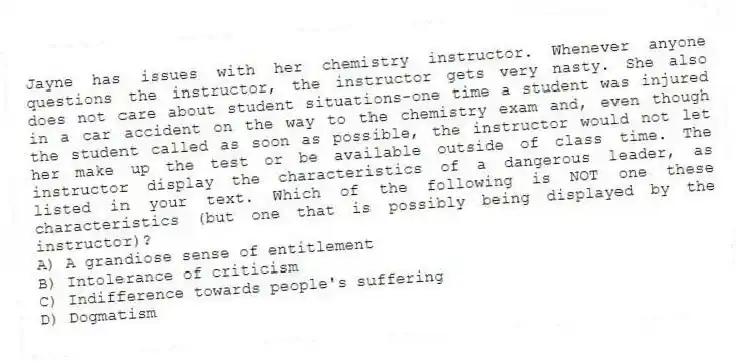 Jayne has issues with her chemistry instructor. Whenever anyone questions the instructor, the instructor gets very nasty. She also does not care about student situations-one time a student was injured in a car accident on the way to the chemistry exam and, even though the student called as soon as possible, the instructor would not let her make up the test or be available outside of class time. The instructor display the characteristics of a dangerous leader, as listed in your text. Which of the following is NOT one these characteristics (but one that is possibly being displayed by the instructor)?
A) A grandiose sense of entitlement
B) Intolerance of criticism
C) Indifference towards people's suffering
D) Dogmatism