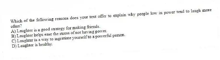 Which of the following reasons does your text offer to explain why people low in power tend to laugh more often?
A) Laughter is a good strategy for making friends.
B) Laughter helps ease the stress of not having power.
C) Laughter is a way to ingratiate yourself to a powerful person.
D) Laughter is healthy.