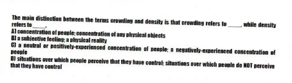 The main distinction between the terms crowding and density is that crowding refers to ____, while density refers to ____.
A) concentration of people; concentration of any physical objects
B) a subjective feeling; a physical reality
C) a neutral or positively-experienced concentration of people; a negatively-experienced concentration of people
D) situations over which people perceive that they have control; situations over which people do NOT perceive that they have control