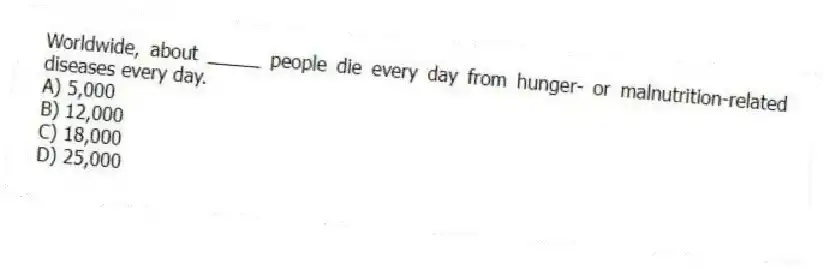 Worldwide, about _____ people die every day from hunger- or malnutrition-related diseases every day.
A) 5,000
B) 12,000
C) 18,000
D) 25,000