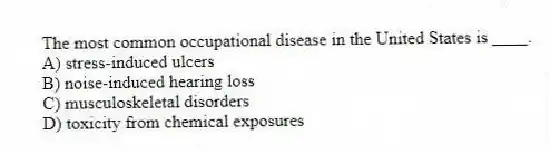 The most common occupational disease in the United States is ____.
A) stress-induced ulcers
B) noise-induced hearing loss
C) musculoskeletal disorders
D) toxicity from chemical exposures