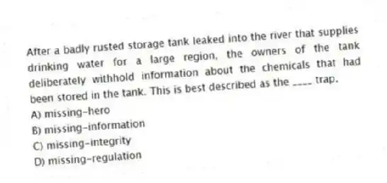 After a badly rusted storage tank leaked into the river that supplies drinking water for a large region, the owners of the tank deliberately withhold information about the chemicals that had been stored in the tank. This is best described as the ____ trap.
A) missing-hero
B) missing-information
C) missing-integrity
D) missing-regulation