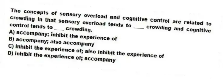 The concepts of sensory overload and cognitive control are related to crowding in that sensory overload tends to ____ crowding and cognitive control tends to ____ crowding.
A) accompany; inhibit the experience of
B) accompany; also accompany
C) inhibit the experience of; also inhibit the experience of
D) inhibit the experience of; accompany