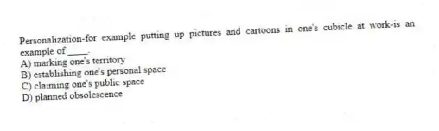 Personalization-for example putting up pictures and cartoons in one's cubicle at work-is an example of ____.
A) marking one's territory
B) establishing one's personal space
C) claiming one's public space
D) planned obsolescence