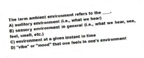 The term ambient environment refers to the ____.
A) auditory environment (i.e., what we hear)
B) sensory environment in general (i.e., what we hear, see, feel, smell, etc.)
C) environment at a given instant in time
D) "vibe" or "mood" that one feels in one's environment
