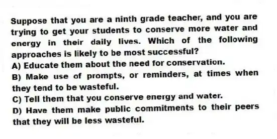 Suppose that you are a ninth grade teacher, and you are trying to get your students to conserve more water and energy in their daily lives. Which of the following approaches is likely to be most successful?
A) Educate them about the need for conservation.
B) Make use of prompts, or reminders, at times when they tend to be wasteful.
C) Tell them that you conserve energy and water.
D) Have them make public commitments to their peers that they will be less wasteful.
