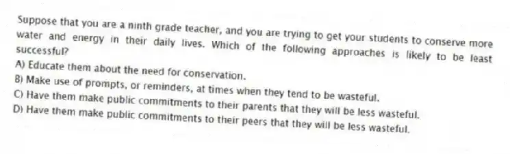 Suppose that you are a ninth grade teacher, and you are trying to get your students to conserve more water and energy in their daily lives. Which of the following approaches is likely to be least successful?
A) Educate them about the need for conservation.
B) Make use of prompts, or reminders, at times when they tend to be wasteful.
C) Have them make public commitments to their parents that they will be less wasteful.
D) Have them make public commitments to their peers that they will be less wasteful.