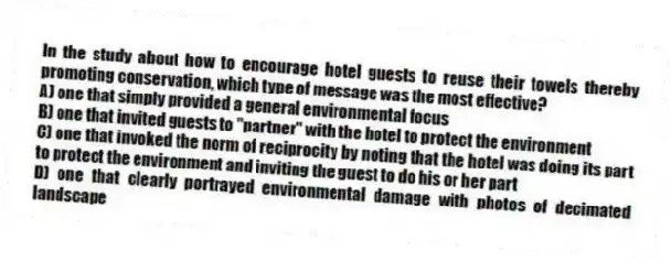 In the study about how to encourage hotel guests to reuse their towels thereby promoting conservation, which type of message was the most effective?
A) one that simply provided a general environmental focus
B) one that invited guests to "partner" with the hotel to protect the environment
C) one that invoked the norm of reciprocity by noting that the hotel was doing its part to protect the environment and inviting the guest to do his or her part
D) one that clearly portrayed environmental damage with photos of decimated landscape