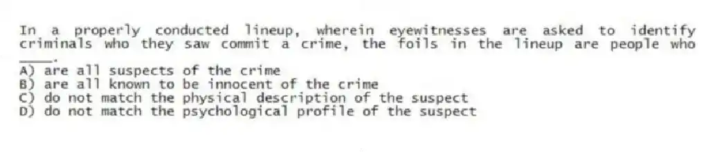 In a properly conducted lineup, wherein eyewitnesses are asked to identify criminals who they saw commit a crime, the foils in the lineup are people who ____.
A) are all suspects of the crime
B) are all known to be innocent of the crime
C) do not match the physical description of the suspect
D) do not match the psychological profile of the suspect