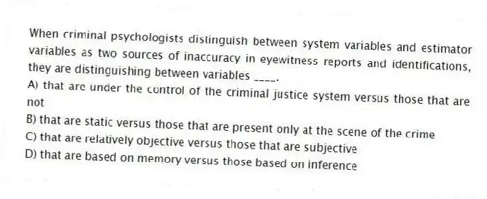 When criminal psychologists distinguish between system variables and estimator variables as two sources of inaccuracy in eyewitness reports and identifications, they are distinguishing between variables ____.
A) that are under the control of the criminal justice system versus those that are not
B) that are static versus those that are present only at the scene of the crime
C) that are relatively objective versus those that are subjective
D) that are based on memory versus those based on inference