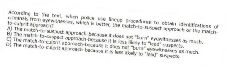 According to the text, when police use lineup procedures to obtain identifications of criminals from eyewitnesses, which is better, the match-to-suspect approach or the match-to-culprit approach?
A) The match-to-suspect approach-because it does not "burn" eyewitnesses as much.
B) The match-to-suspect approach-because it is less likely to "lead" suspects.
C) The match-to-culprit approach-because it does not "burn" eyewitnesses as much.
D) The match-to-culprit approach-because it is less likely to "lead" suspects.