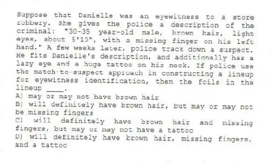 Suppose that Danielle was an eyewitness to a store robbery. She gives the police a description of the criminal: "30-35 year-old male, brown hair, light eyes, about 5'10", with a missing finger on his left hand." A few weeks later, police track down a suspect. He fits Danielle's description, and additionally has a lazy eye and a huge tattoo on his neck. If police use the match-to-suspect approach in constructing a lineup for eyewitness identification, then the foils in the lineup ____.
A) may or may not have brown hair
B) will definitely have brown hair, but may or may not be missing fingers
C) will definitely have brown hair and missing fingers, but may or may not have a tattoo
D) will definitely have brown hair, missing fingers, and a tattoo
