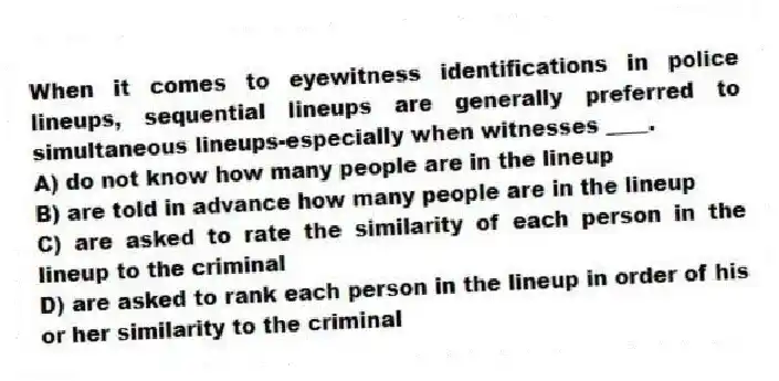 When it comes to eyewitness identifications in police lineups, sequential lineups are generally preferred to simultaneous lineups-especially when witnesses ____.
A) do not know how many people are in the lineup
B) are told in advance how many people are in the lineup
C) are asked to rate the similarity of each person in the lineup to the criminal
D) are asked to rank each person in the lineup in order of his or her similarity to the criminal