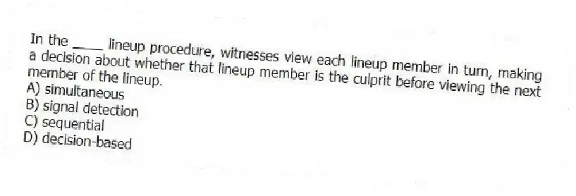 In the ____ lineup procedure, witnesses view each lineup member in turn, making a decision about whether that lineup member is the culprit before viewing the next member of the lineup.
A) simultaneous
B) signal detection
C) sequential
D) decision-based