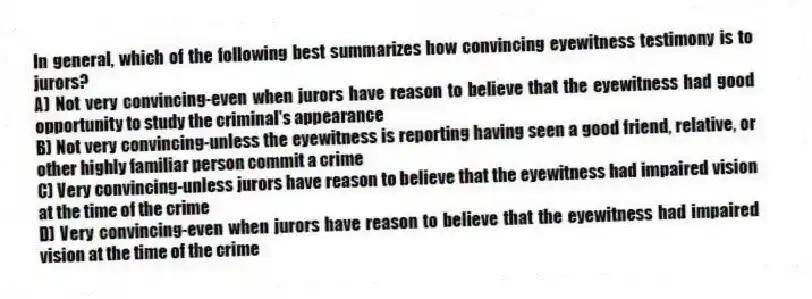 In general, which of the following best summarizes how convincing eyewitness testimony is to jurors?
A) Not very convincing-even when jurors have reason to believe that the eyewitness had good opportunity to study the criminal's appearance
B) Not very convincing-unless the eyewitness is reporting having seen a good friend, relative, or other highly familiar person commit a crime
C) Very convincing-unless jurors have reason to believe that the eyewitness had impaired vision at the time of the crime
D) Very convincing-even when jurors have reason to believe that the eyewitness had impaired vision at the time of the crime
