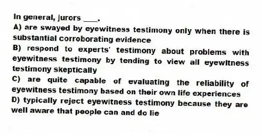 In general, jurors ____.
A) are swayed by eyewitness testimony only when there is substantial corroborating evidence
B) respond to experts' testimony about problems with eyewitness testimony by tending to view all eyewitness testimony skeptically
C) are quite capable of evaluating the reliability of eyewitness testimony based on their own life experiences
D) typically reject eyewitness testimony because they are well aware that people can and do lie