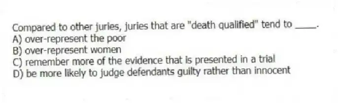 Compared to other juries, juries that are "death qualified" tend to ____.
A) over-represent the poor
B) over-represent women
C) remember more of the evidence that is presented in a trial
D) be more likely to judge defendants guilty rather than innocent
