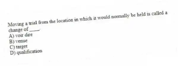Moving a trial from the location in which it would normally be held is called a change of ____.
A) voir dire
B) venue
C) target
D) qualification