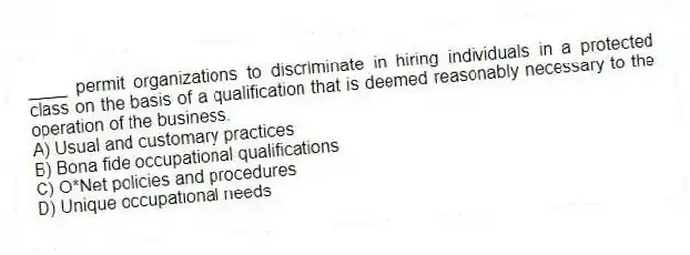 ____ permit organizations to discriminate in hiring individuals in a protected class on the basis of a qualification that is deemed reasonably necessary to the operation of the business.
A) Usual and customary practices
B) Bona fide occupational qualifications
C) O*Net policies and procedures
D) Unique occupational needs