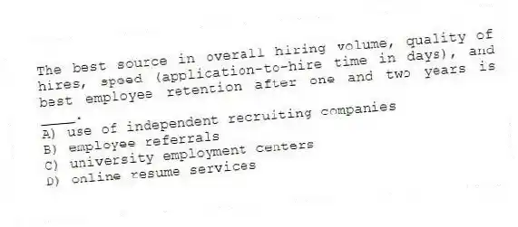 The best source in overall hiring volume, quality of hires, speed (application-to-hire time in days), and best employee retention after one and two years is ____.
A) use of independent recruiting companies
B) employee referrals
C) university employment centers
D) online resume services