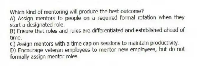 Which kind of mentoring will produce the best outcome?
A) Assign mentors to people on a required formal rotation when they start a designated role.
B) Ensure that roles and rules are differentiated and established ahead of time.
C) Assign mentors with a time cap on sessions to maintain productivity.
D) Encourage veteran employees to mentor new employees, but do not formally assign mentor roles.
