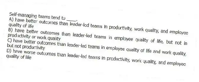 Self-managing teams tend to ____.
A) have better outcomes than leader-led teams in productivity, work quality, and employee quality of life
B) have better outcomes than leader-led teams in employee quality of life, but not in productivity or work quality
C) have better outcomes than leader-led teams in employee quality of life and work quality, but not productivity
D) have worse outcomes than leader-led teams in productivity, work quality, and employee quality of life