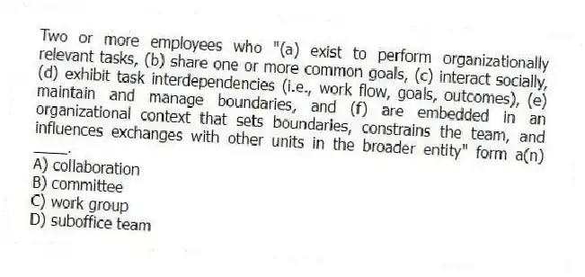 Two or more employees who "(a) exist to perform organizationally relevant tasks, (b) share one or more common goals, (c) interact socially, (d) exhibit task interdependencies (i.e., work flow, goals, outcomes), (e) maintain and manage boundaries, and (f) are embedded in an organizational context that sets boundaries, constrains the team, and influences exchanges with other units in the broader entity" form a(n) ____.
A) collaboration
B) committee
C) work group
D) suboffice team